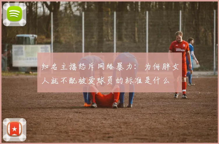 知名主播怒斥网络暴力：为何胖女人就不配被爱球员的标准是什么