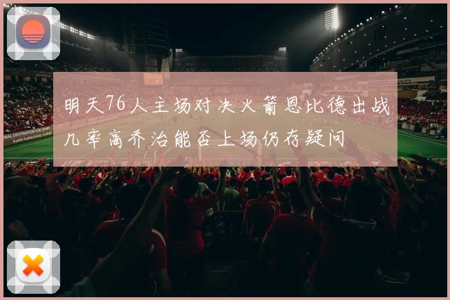 明天76人主场对决火箭恩比德出战几率高乔治能否上场仍存疑问