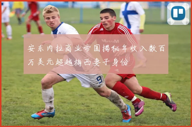 安东内拉商业帝国揭秘年收入数百万美元超越梅西妻子身份