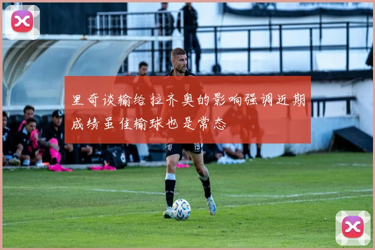 里奇谈输给拉齐奥的影响强调近期成绩虽佳输球也是常态