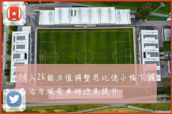 76人2K能力值调整恩比德小幅下调乔治与埃奇库姆迎来提升