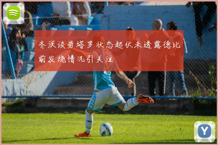 齐沃谈劳塔罗状态起伏未透露德比前发烧情况引关注