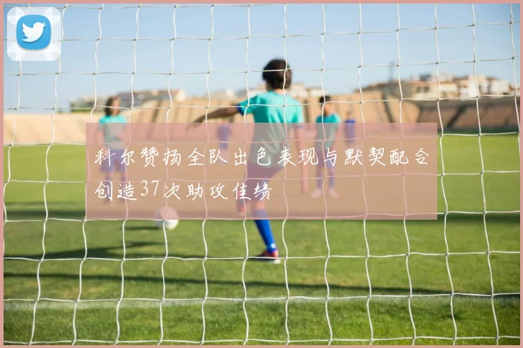 科尔赞扬全队出色表现与默契配合创造37次助攻佳绩