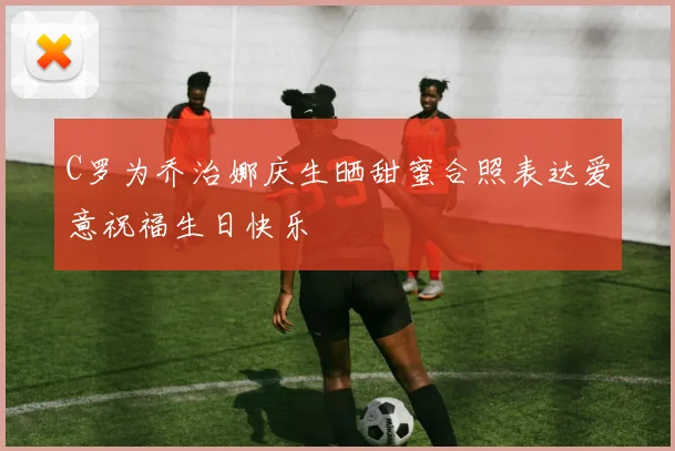 C罗为乔治娜庆生晒甜蜜合照表达爱意祝福生日快乐