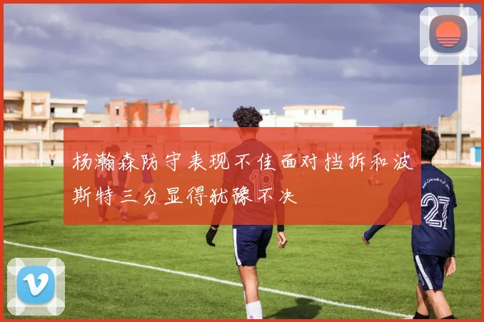 杨瀚森防守表现不佳面对挡拆和波斯特三分显得犹豫不决