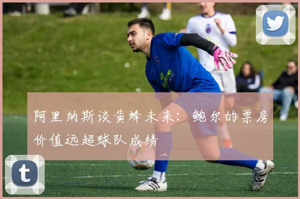 阿里纳斯谈黄蜂未来：鲍尔的票房价值远超球队成绩