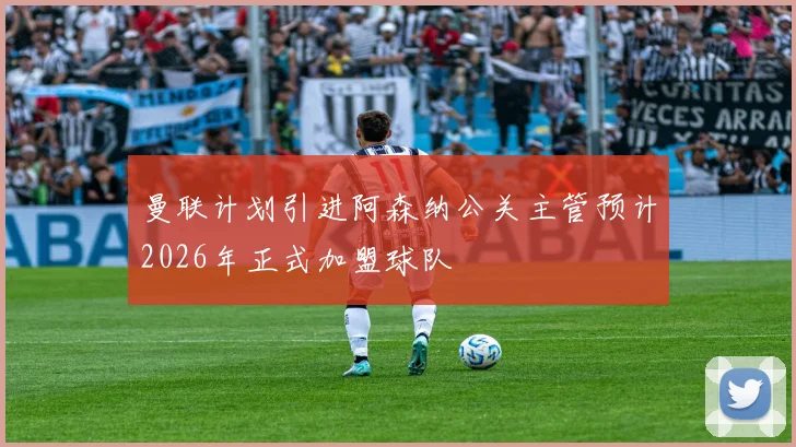 曼联计划引进阿森纳公关主管预计2026年正式加盟球队