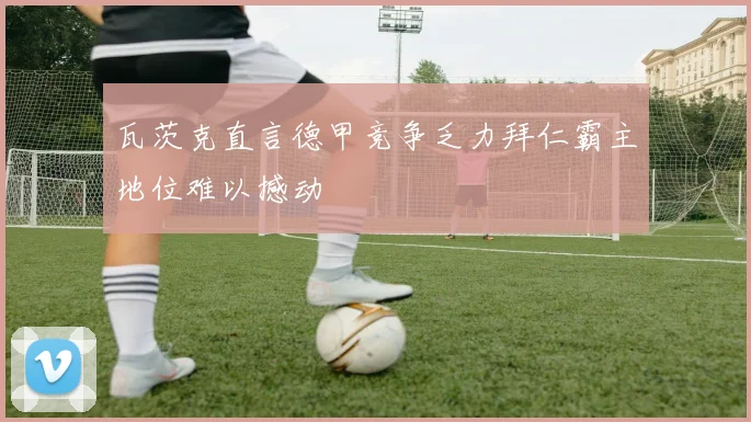 瓦茨克直言德甲竞争乏力拜仁霸主地位难以撼动