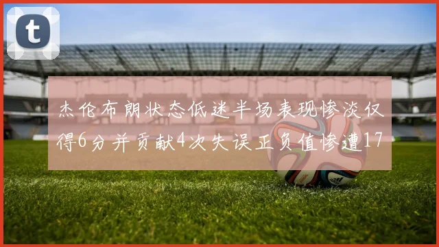 杰伦布朗状态低迷半场表现惨淡仅得6分并贡献4次失误正负值惨遭17