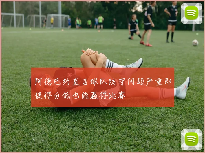 阿德巴约直言球队防守问题严重即使得分低也能赢得比赛