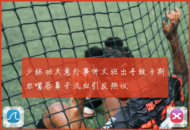 少林功夫意外事件文班出手致卡斯尔嘴唇鼻子流血引发热议