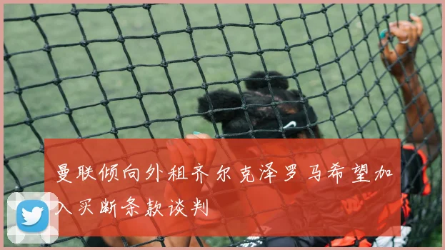 曼联倾向外租齐尔克泽罗马希望加入买断条款谈判
