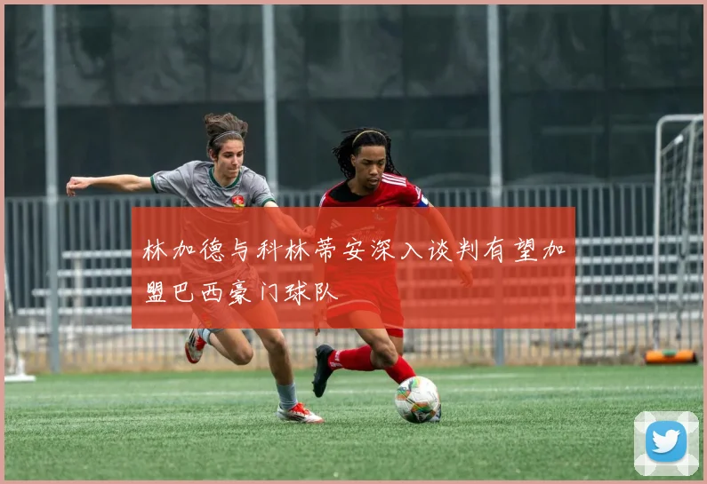 林加德与科林蒂安深入谈判有望加盟巴西豪门球队