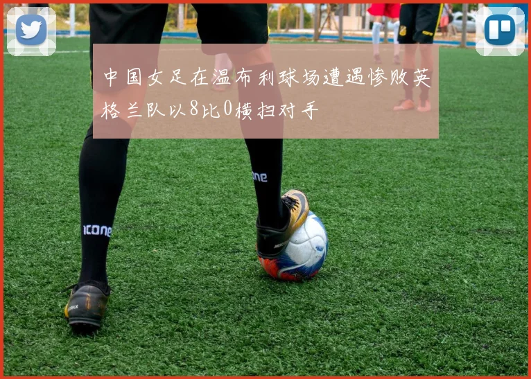 中国女足在温布利球场遭遇惨败英格兰队以8比0横扫对手