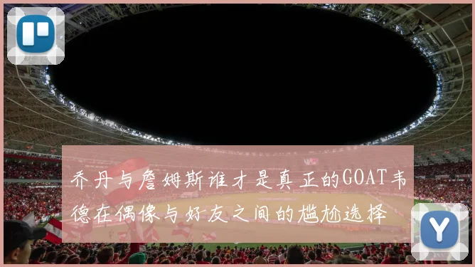 乔丹与詹姆斯谁才是真正的GOAT韦德在偶像与好友之间的尴尬选择