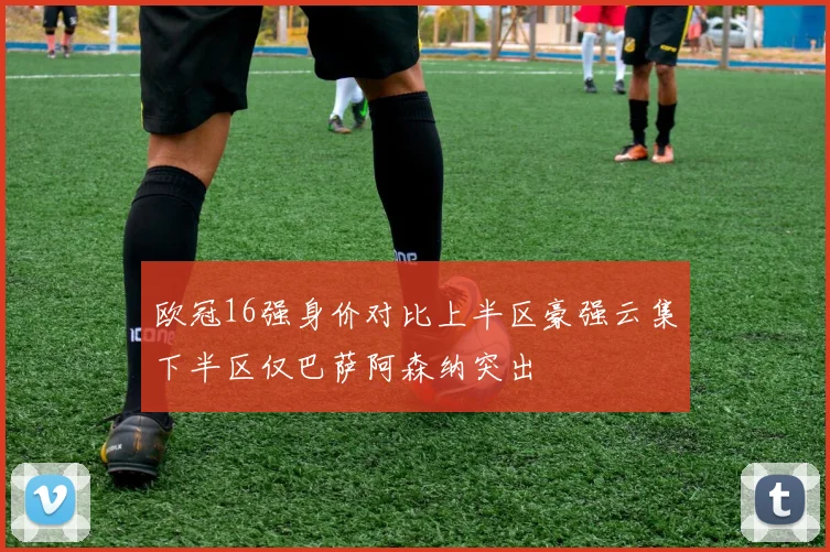 欧冠16强身价对比上半区豪强云集下半区仅巴萨阿森纳突出