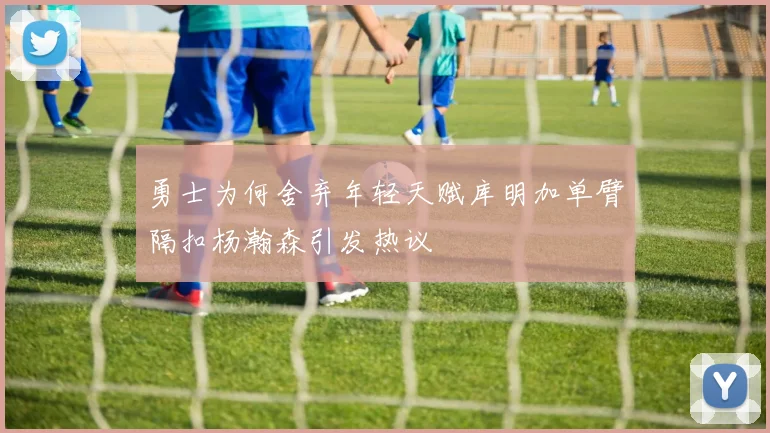 勇士为何舍弃年轻天赋库明加单臂隔扣杨瀚森引发热议
