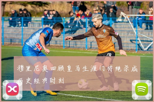 穆里尼奥回顾皇马生涯门将绝杀成历史经典时刻