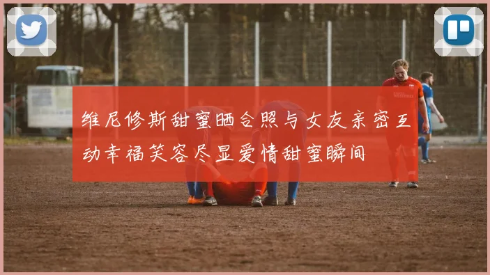 维尼修斯甜蜜晒合照与女友亲密互动幸福笑容尽显爱情甜蜜瞬间